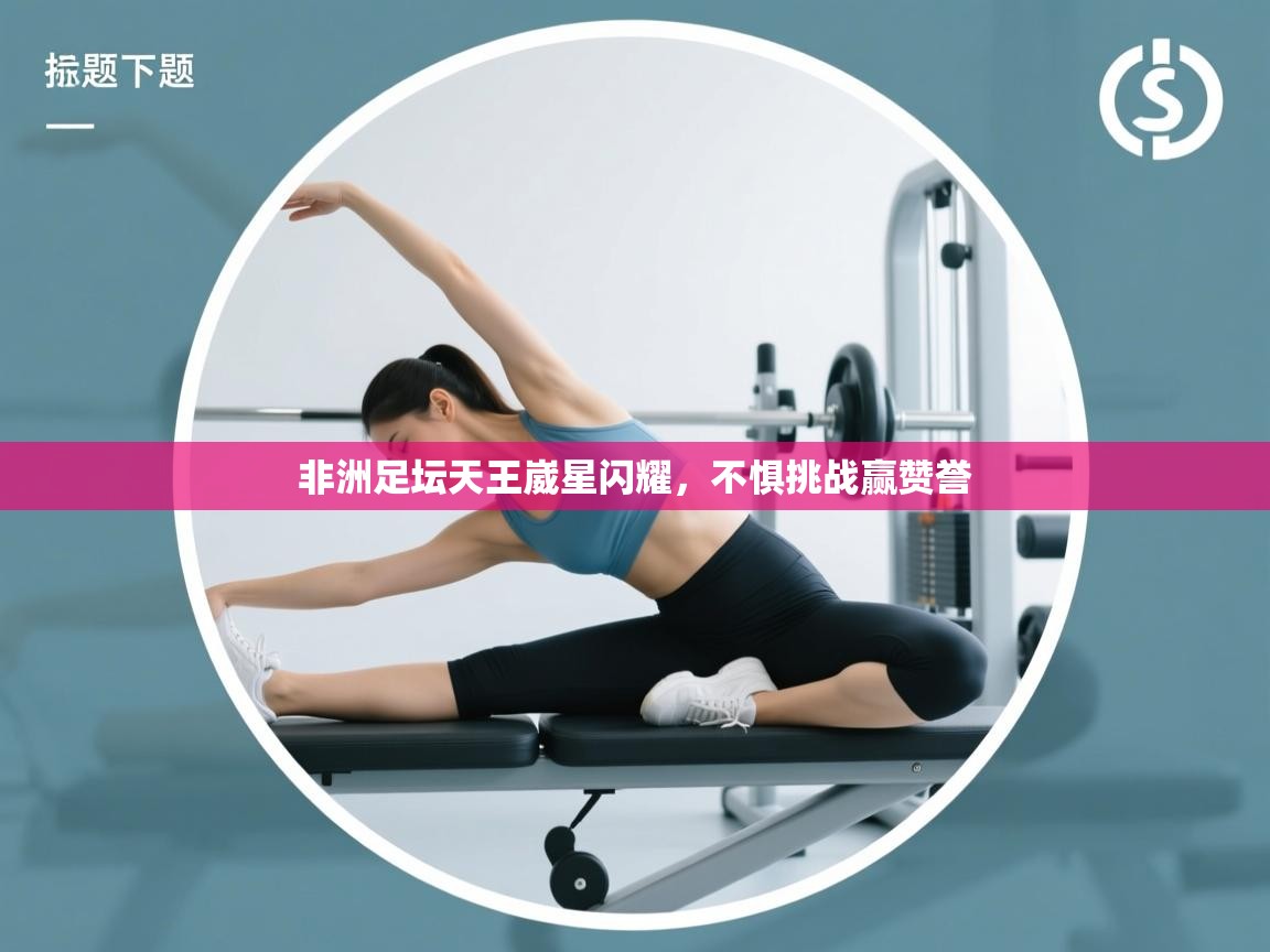 非洲足坛天王崴星闪耀，不惧挑战赢赞誉